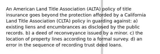 An American Land Title Association (ALTA) policy of title insurance goes beyond the protection afforded by a California Land Title Association (CLTA) policy in guarding against: a) existing liens and encumbrances as disclosed by the public records. b) a deed of reconveyance issued by a minor. c) the location of property lines according to a formal survey. d) an error in the sequence of recording trust deed loans.