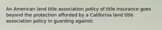 An American land title association policy of title insurance goes beyond the protection afforded by a California land title association policy in guarding against: