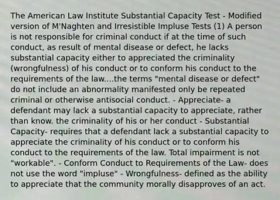 The American Law Institute Substantial Capacity Test - Modified version of M'Naghten and Irresistible Impluse Tests (1) A person is not responsible for criminal conduct if at the time of such conduct, as result of mental disease or defect, he lacks substantial capacity either to appreciated the criminality (wrongfulness) of his conduct or to conform his conduct to the requirements of the law....the terms "mental disease or defect" do not include an abnormality manifested only be repeated criminal or otherwise antisocial conduct. - Appreciate- a defendant may lack a substantial capacity to appreciate, rather than know. the criminality of his or her conduct - Substantial Capacity- requires that a defendant lack a substantial capacity to appreciate the criminality of his conduct or to conform his conduct to the requirements of the law. Total impairment is not "workable". - Conform Conduct to Requirements of the Law- does not use the word "impluse" - Wrongfulness- defined as the ability to appreciate that the community morally disapproves of an act.