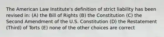 The American Law Institute's definition of strict liability has been revised in: (A) the Bill of Rights (B) the Constitution (C) the Second Amendment of the U.S. Constitution (D) the Restatement (Third) of Torts (E) none of the other choices are correct