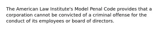 The American Law Institute's Model Penal Code provides that a corporation cannot be convicted of a criminal offense for the conduct of its employees or board of directors.