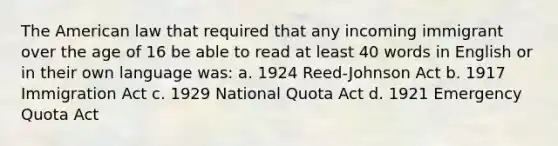 The American law that required that any incoming immigrant over the age of 16 be able to read at least 40 words in English or in their own language was: a. 1924 Reed-Johnson Act b. 1917 Immigration Act c. 1929 National Quota Act d. 1921 Emergency Quota Act