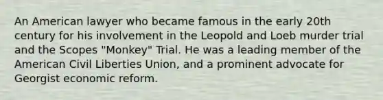 An American lawyer who became famous in the early 20th century for his involvement in the Leopold and Loeb murder trial and the Scopes "Monkey" Trial. He was a leading member of the American Civil Liberties Union, and a prominent advocate for Georgist economic reform.