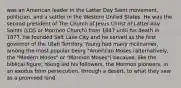 was an American leader in the Latter Day Saint movement, politician, and a settler in the Western United States. He was the second president of The Church of Jesus Christ of Latter-day Saints (LDS or Mormon Church) from 1847 until his death in 1877. He founded Salt Lake City and he served as the first governor of the Utah Territory. Young had many nicknames, among the most popular being "American Moses (alternatively, the "Modern Moses" or "Mormon Moses") because, like the biblical figure, Young led his followers, the Mormon pioneers, in an exodus from persecution, through a desert, to what they saw as a promised land.