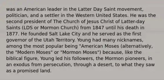 was an American leader in the Latter Day Saint movement, politician, and a settler in the Western United States. He was the second president of The Church of Jesus Christ of Latter-day Saints (LDS or Mormon Church) from 1847 until his death in 1877. He founded Salt Lake City and he served as the first governor of the Utah Territory. Young had many nicknames, among the most popular being "American Moses (alternatively, the "Modern Moses" or "Mormon Moses") because, like the biblical figure, Young led his followers, the Mormon pioneers, in an exodus from persecution, through a desert, to what they saw as a promised land.