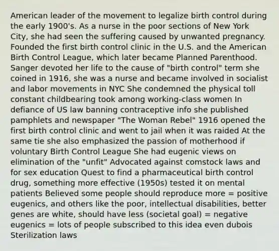 American leader of the movement to legalize birth control during the early 1900's. As a nurse in the poor sections of New York City, she had seen the suffering caused by unwanted pregnancy. Founded the first birth control clinic in the U.S. and the American Birth Control League, which later became Planned Parenthood. Sanger devoted her life to the cause of "birth control" term she coined in 1916, she was a nurse and became involved in socialist and labor movements in NYC She condemned the physical toll constant childbearing took among working-class women In defiance of US law banning contraceptive info she published pamphlets and newspaper "The Woman Rebel" 1916 opened the first birth control clinic and went to jail when it was raided At the same tie she also emphasized the passion of motherhood if voluntary Birth Control League She had eugenic views on elimination of the "unfit" Advocated against comstock laws and for sex education Quest to find a pharmaceutical birth control drug, something more effective (1950s) tested it on mental patients Believed some people should reproduce more = positive eugenics, and others like the poor, intellectual disabilities, better genes are white, should have less (societal goal) = negative eugenics = lots of people subscribed to this idea even dubois Sterilization laws