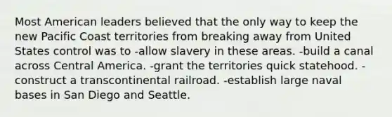 Most American leaders believed that the only way to keep the new Pacific Coast territories from breaking away from United States control was to -allow slavery in these areas. -build a canal across Central America. -grant the territories quick statehood. -construct a transcontinental railroad. -establish large naval bases in San Diego and Seattle.