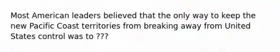 Most American leaders believed that the only way to keep the new Pacific Coast territories from breaking away from United States control was to ???