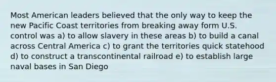 Most American leaders believed that the only way to keep the new Pacific Coast territories from breaking away form U.S. control was a) to allow slavery in these areas b) to build a canal across Central America c) to grant the territories quick statehood d) to construct a transcontinental railroad e) to establish large naval bases in San Diego