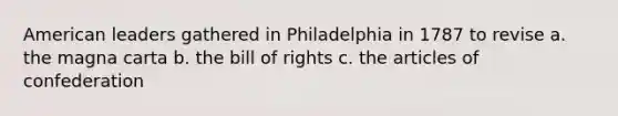 American leaders gathered in Philadelphia in 1787 to revise a. the magna carta b. the bill of rights c. the articles of confederation