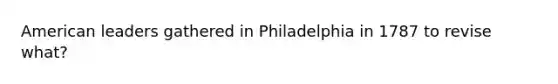 American leaders gathered in Philadelphia in 1787 to revise what?