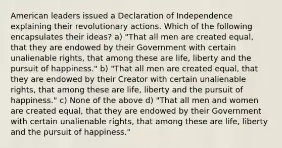 American leaders issued a Declaration of Independence explaining their revolutionary actions. Which of the following encapsulates their ideas? a) "That all men are created equal, that they are endowed by their Government with certain unalienable rights, that among these are life, liberty and the pursuit of happiness." b) "That all men are created equal, that they are endowed by their Creator with certain unalienable rights, that among these are life, liberty and the pursuit of happiness." c) None of the above d) "That all men and women are created equal, that they are endowed by their Government with certain unalienable rights, that among these are life, liberty and the pursuit of happiness."