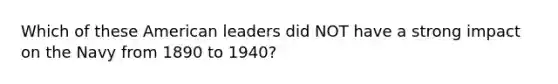 Which of these American leaders did NOT have a strong impact on the Navy from 1890 to 1940?