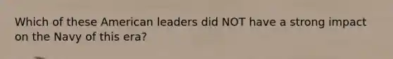 Which of these American leaders did NOT have a strong impact on the Navy of this era?