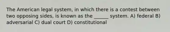 The American legal system, in which there is a contest between two opposing sides, is known as the ______ system. A) federal B) adversarial C) dual court D) constitutional