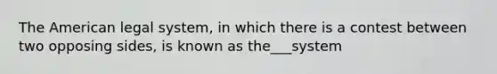 The American legal system, in which there is a contest between two opposing sides, is known as the___system