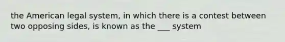 the American legal system, in which there is a contest between two opposing sides, is known as the ___ system