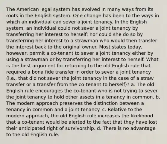 The American legal system has evolved in many ways from its roots in the English system. One change has been to the ways in which an individual can sever a joint tenancy. In the English system, an individual could not sever a joint tenancy by transferring her interest to herself; nor could she do so by transferring her interest to a strawman who would then transfer the interest back to the original owner. Most states today, however, permit a co-tenant to sever a joint tenancy either by using a strawman or by transferring her interest to herself. What is the best argument for returning to the old English rule that required a bona fide transfer in order to sever a joint tenancy (i.e., that did not sever the joint tenancy in the case of a straw transfer or a transfer from the co-tenant to herself)? a. The old English rule encourages the co-tenant who is not trying to sever the joint tenancy to hold other assets in a tenancy in common. b. The modern approach preserves the distinction between a tenancy in common and a joint tenancy. c. Relative to the modern approach, the old English rule increases the likelihood that a co-tenant would be alerted to the fact that they have lost their anticipated right of survivorship. d. There is no advantage to the old English rule.