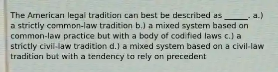 The American legal tradition can best be described as ______. a.) a strictly common-law tradition b.) a mixed system based on common-law practice but with a body of codified laws c.) a strictly civil-law tradition d.) a mixed system based on a civil-law tradition but with a tendency to rely on precedent