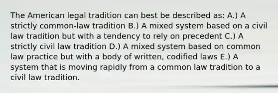 The American legal tradition can best be described as: A.) A strictly common-law tradition B.) A mixed system based on a civil law tradition but with a tendency to rely on precedent C.) A strictly civil law tradition D.) A mixed system based on common law practice but with a body of written, codified laws E.) A system that is moving rapidly from a common law tradition to a civil law tradition.