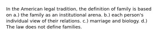 In the American legal tradition, the definition of family is based on a.) the family as an institutional arena. b.) each person's individual view of their relations. c.) marriage and biology. d.) The law does not define families.