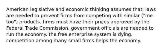 American legislative and economic thinking assumes that: laws are needed to prevent firms from competing with similar ("me-too") products. firms must have their prices approved by the Federal Trade Commission. government officials are needed to run the economy. the free enterprise system is dying. competition among many small firms helps the economy.