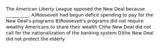 The American Liberty League opposed the New Deal because __________. A)Roosevelt had begun deficit spending to pay for the New Deal's programs B)Roosevelt's programs did not require wealthy Americans to share their wealth C)the New Deal did not call for the nationalization of the banking system D)the New Deal did not protect the elderly