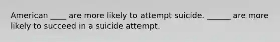 American ____ are more likely to attempt suicide. ______ are more likely to succeed in a suicide attempt.