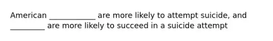 American ____________ are more likely to attempt suicide, and _________ are more likely to succeed in a suicide attempt