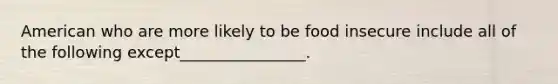 American who are more likely to be food insecure include all of the following except________________.