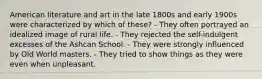 American literature and art in the late 1800s and early 1900s were characterized by which of these? - They often portrayed an idealized image of rural life. - They rejected the self-indulgent excesses of the Ashcan School. - They were strongly influenced by Old World masters. - They tried to show things as they were even when unpleasant.