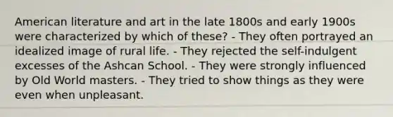 American literature and art in the late 1800s and early 1900s were characterized by which of these? - They often portrayed an idealized image of rural life. - They rejected the self-indulgent excesses of the Ashcan School. - They were strongly influenced by Old World masters. - They tried to show things as they were even when unpleasant.