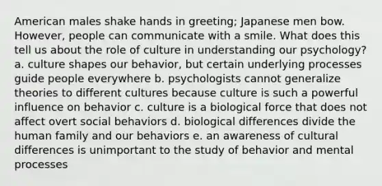 American males shake hands in greeting; Japanese men bow. However, people can communicate with a smile. What does this tell us about the role of culture in understanding our psychology? a. culture shapes our behavior, but certain underlying processes guide people everywhere b. psychologists cannot generalize theories to different cultures because culture is such a powerful influence on behavior c. culture is a biological force that does not affect overt social behaviors d. biological differences divide the human family and our behaviors e. an awareness of cultural differences is unimportant to the study of behavior and mental processes