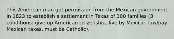 This American man got permission from the Mexican government in 1823 to establish a settlement in Texas of 300 families (3 conditions: give up American citizenship, live by Mexican law/pay Mexican taxes, must be Catholic).