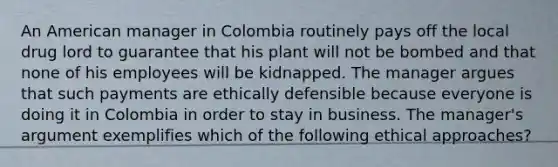 An American manager in Colombia routinely pays off the local drug lord to guarantee that his plant will not be bombed and that none of his employees will be kidnapped. The manager argues that such payments are ethically defensible because everyone is doing it in Colombia in order to stay in business. The manager's argument exemplifies which of the following ethical approaches?