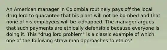 An American manager in Colombia routinely pays off the local drug lord to guarantee that his plant will not be bombed and that none of his employees will be kidnapped. The manager argues that such payments are ethically defensible because everyone is doing it. This "drug lord problem" is a classic example of which one of the following straw man approaches to ethics?