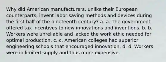 Why did American manufacturers, unlike their European counterparts, invent labor-saving methods and devices during the first half of the nineteenth century? a. a. The government offered tax incentives to new innovations and inventions. b. b. Workers were unreliable and lacked the work ethic needed for optimal production. c. c. American colleges had superior engineering schools that encouraged innovation. d. d. Workers were in limited supply and thus more expensive.