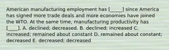 American manufacturing employment has [_____] since America has signed more trade deals and more economies have joined the WTO. At the same time, manufacturing productivity has [____]. A. declined; decreased. B. declined; increased C. increased; remained about constant D. remained about constant; decreased E. decreased; decreased