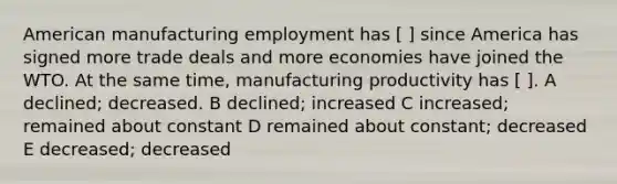 American manufacturing employment has [ ] since America has signed more trade deals and more economies have joined the WTO. At the same time, manufacturing productivity has [ ]. A declined; decreased. B declined; increased C increased; remained about constant D remained about constant; decreased E decreased; decreased