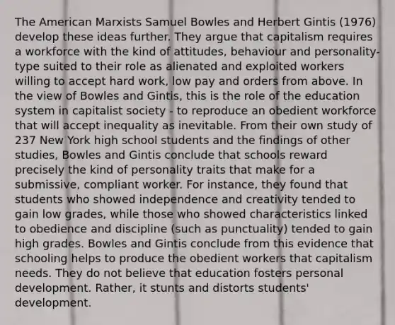 The American Marxists Samuel Bowles and Herbert Gintis (1976) develop these ideas further. They argue that capitalism requires a workforce with the kind of attitudes, behaviour and personality-type suited to their role as alienated and exploited workers willing to accept hard work, low pay and orders from above. In the view of Bowles and Gintis, this is the role of the education system in capitalist society - to reproduce an obedient workforce that will accept inequality as inevitable. From their own study of 237 New York high school students and the findings of other studies, Bowles and Gintis conclude that schools reward precisely the kind of personality traits that make for a submissive, compliant worker. For instance, they found that students who showed independence and creativity tended to gain low grades, while those who showed characteristics linked to obedience and discipline (such as punctuality) tended to gain high grades. Bowles and Gintis conclude from this evidence that schooling helps to produce the obedient workers that capitalism needs. They do not believe that education fosters personal development. Rather, it stunts and distorts students' development.