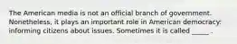 The American media is not an official branch of government. Nonetheless, it plays an important role in American democracy: informing citizens about issues. Sometimes it is called _____ .