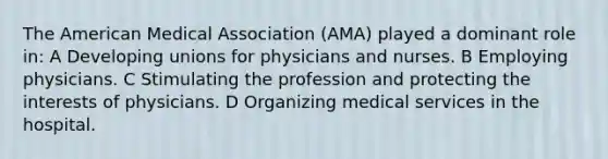 The American Medical Association (AMA) played a dominant role in: A Developing unions for physicians and nurses. B Employing physicians. C Stimulating the profession and protecting the interests of physicians. D Organizing medical services in the hospital.