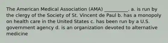 The American Medical Association (AMA) __________. a. is run by the clergy of the Society of St. Vincent de Paul b. has a monopoly on health care in the United States c. has been run by a U.S. government agency d. is an organization devoted to alternative medicine