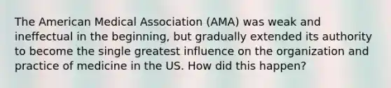 The American Medical Association (AMA) was weak and ineffectual in the beginning, but gradually extended its authority to become the single greatest influence on the organization and practice of medicine in the US. How did this happen?