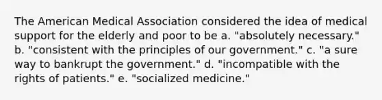 The American Medical Association considered the idea of medical support for the elderly and poor to be a. "absolutely necessary." b. "consistent with the principles of our government." c. "a sure way to bankrupt the government." d. "incompatible with the rights of patients." e. "socialized medicine."