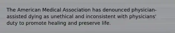 The American Medical Association has denounced physician-assisted dying as unethical and inconsistent with physicians' duty to promote healing and preserve life.