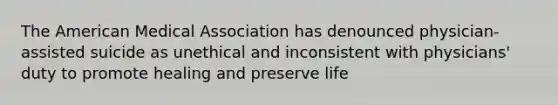 The American Medical Association has denounced physician-assisted suicide as unethical and inconsistent with physicians' duty to promote healing and preserve life