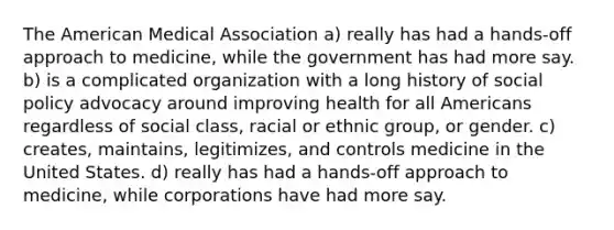 The American Medical Association a) really has had a hands-off approach to medicine, while the government has had more say. b) is a complicated organization with a long history of social policy advocacy around improving health for all Americans regardless of social class, racial or ethnic group, or gender. c) creates, maintains, legitimizes, and controls medicine in the United States. d) really has had a hands-off approach to medicine, while corporations have had more say.