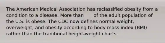 The American Medical Association has reclassified obesity from a condition to a disease. More than ___ of the adult population of the U.S. is obese. The CDC now defines normal weight, overweight, and obesity according to body mass index (BMI) rather than the traditional height-weight charts.