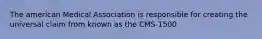 The american Medical Association is responsible for creating the universal claim from known as the CMS-1500